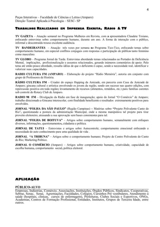 Peças Interativas – Faculdade de Ciências e Letras (Amparo)
Direção Teatral Aplicada à Psicologia – SESC- SP
TTRABALHOSRABALHOS RREALIZADOSEALIZADOS EMEM IIMPRENSAMPRENSA EESCRITASCRITA, R, RÁDIOÁDIO & TV& TV
TV GAZETATV GAZETA – Atuação semanal no Programa Mulheres em Revista, com a apresentadora Claudete Troiano,
enfocando entrevistas sobre comportamento humano, durante um ano. A forma de interação com o público,
informal e descontraída trouxe excelente audiência.
TV BANDEIRANTESTV BANDEIRANTES – Atuação três vezes por semana no Programa Tico-Tico, enfocando temas sobre
comportamento humano, em especial conflitos conjugais com respostas e participação do público tanto feminino
como masculino.
TV GLOBOTV GLOBO – Programa Jornal da Tarde. Entrevistas abordando temas relacionados ao Portador de Deficiência
Mental, implicações, profissionalização e assuntos relacionados, gerando inúmeros comentários de apoio. Pelo
tema até então pouco abordado, ressalta idéias de que o deficiente é capaz, sendo a necessidade real, identificar e
valorizar suas capacidades.
RADIO CULTURA FMRADIO CULTURA FM (AMPARO) – Elaboração do projeto “Rádio Memória”, autoria em conjunto com
grupo de Professores de História.
RÁDIO CULTURA FMRÁDIO CULTURA FM – Criador do espaço Happing da Amizade, em parceria com Casa da Amizade de
Amparo; gincana cultural e artística envolvendo os jovens da região, sendo um sucesso nas quatro edições, com
repercussão positiva em toda região; levantamento de recursos (alimentos, remédios, etc.) para famílias carentes
sob controle do Rotary Club de Amparo.
RADIO 98 FMRADIO 98 FM – Divulgação da Rádio em fase de inauguração; apoio do Jornal “O Comércio” de Amparo;
trabalho direcionado a Gincana interescolar, com finalidade beneficente e resultados extremamente positivos para
envolvidos.
JORNAL “FOLHA DA SÃO PAULO”JORNAL “FOLHA DA SÃO PAULO” (Região Campinas) – Matérias sobre “Projeto Polivalente Canto do
Rio”, questionando a postura da administração Municipal, onde a mesma manipulava tal projeto para tirar
proveito eleitoreiro, atrasando a sua aprovação sem bases consistentes para tal.
JORNAL “FOLHA DE BOITUVA”JORNAL “FOLHA DE BOITUVA” – Artigos sobre comportamento humano, semanalmente com enfoques
diversos, informações, questionamentos, cidadania e política.
JORNAL DE TATUIJORNAL DE TATUI – Entrevistas e artigos sobre Autocontrole; comportamento emocional enfocando a
necessidade do auto conhecimento para uma qualidade de vida .
JORNAL “A TRIBUNA”JORNAL “A TRIBUNA” – Artigos sobre o comportamento humano; Projeto de Centro Polivalente do Canto
do Rio; Marketing Político.
JORNAL O COMÉRCIOJORNAL O COMÉRCIO ((Amparo) – Artigos sobre comportamento humano, criatividade, capacidade de
escolha humana, comportamento social, política eleitoral.
APLICAÇÃO
PÚBLICO-ALVO
Empresas, Indústrias, Comércio, Associações, Instituições, Órgãos Públicos, Sindicatos, Cooperativas,
Sebrae, Senac, Senai, Agremiações, Faculdades, Colégios, Cursinhos Pré vestibulares, Atendimento à
saúde (hospitais, clinicas, cursos de enfermagem), Prefeituras, Clubes Sociais e Esportivos, ONGs,
Academias, Centros de Formação Profissional, Entidades, Institutos, Grupos de Terceira Idade, entre
outros.
4
 