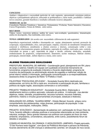 CONCEITO
Analisar e diagnosticar a necessidade particular de cada segmento, apresentando estratégias práticas,
objetivas e principalmente aplicáveis, enfocando as problemáticas e, deste modo, possibilitar e viabilizar
novos conceitos, gerando benefícios e resultados utilizando recursos adequados.
MODOS DE AÇÃO
Consultoria, Palestras Temáticas e Interativas, Treinamentos, Vivências, Teatro Interativo, Encontros,
Cursos Programados, Fóruns de Debate, entre outros.
RECURSOS
Vídeos, textos, exercícios práticos, análise de casos, auto-avaliação, questionários, dramatização,
análise de desempenho, fitas multimídia, entre outros.
TEMAS ABORDADOS (de acordo com necessidade e diferenciais de cada segmento)
Importância organizacional, trabalho e desempenho em equipe, planejamento racional, promoção da
cooperação, responsabilidades, ética, auto-percepção, empatia, conceitos de atendimento (interpessoal,
comercial e telefônico), atendimento a clientes externos e internos, comunicação verbal e oral,
qualidade dos relacionamentos grupais, acolhimento, superação de conflitos, motivação, auto- controle,
criatividade no pensar e agir, capacidade de julgar e decidir, enfrentar obstáculos, ansiedade,
estabelecimento de propósitos, comprometimento, dinamismo, aceitar mudanças, fidelizar clientes,
participação, interatividade , definir objetivos e metas, entre outros
ALGUNS TRABALHOS REALIZADOS
PREFEITURA MUNICIPAL DE AMPARO - Coordenação geral; planejamento em RH, plano
de cargo e salários; trabalho em equipe com qualidade envolvendo treinamento de
funcionários; programa de avaliação (interativo e focando objetividade); programa de
incentivo de participação na administração através de sugestão e melhorias; edição de
jornal interno voltado a informação, participação conscientização e co-responsabilidade;
assessoria direta no programa de Rádio “O Prefeito e Você”.
PALESTRAS “PSICOLOGIA APLICADA” - Sociedade Guarda Mirim destinada aos
adolescentes, em torno de 250 a cada ano, envolvendo a participação de pais, familiares e
políticos da região região, associações comerciais e a comunidade .
PROJETO “TRABALHO EDUCATIVO” - Sociedade Guarda Mirim. Elaboração e
detalhamento teórico e prático aprovado, colocado em prática. A instituição visa atender
objetivos, metas, clientela, procedimentos, recursos humanos, recursos materiais,
patrimônio, história e vínculos governamentais (municipais, estaduais e federais).
IDEALIZAÇÃO DO JORNAL “GUARDA MIRIM” - Edição Mensal, focando artigos como
comportamento dos adolescentes, notas diversas, participação da população e das
empresas, associações, instituições, ONGs.
PROJETO ECOLÓGICO - Apresentação de palestras com participação do Grupo Osso da
Terra, focando reflexão e atitudes positivas e conscientes relacionadas ao meio ambiente,
natureza, ecologia. Gerou grande interesse nos políticos com projetos em favor do meio
ambiente, empresários, universitários, educadores, entre outros, possibilitando fórum de
debates e soluções.
CONSELHO MUNICIPAL DA CRIANÇA E ADOLESCENTE- (AMPARO)- Projeto aprovado,
“O Ser Humano esse Gigante”, com apoio da Prefeitura Municipal e parceria da Petrobrás,
focando atendimento de 200 crianças e adolescentes carentes em situação de risco social,
5
 