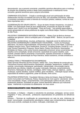 demonstrando que a parceria consciente possibilita caminhos alternativos para a mudança
de direção dos problemas sociais e deste modo possibilitando e viabilizando novos
conceitos, gerando benefícios para a própria comunidade.
CAMINHADA ECOLÓGICA - Criação e coordenação anual com participação de todos
adolescentes inscritos na entidade (em torno de 300), com atividades recreativas, reflexivas
e momentos competitivos sobre a memória do município (prédios, estátuas, nomes de ruas,
fatos importantes, etc.)
COORDENAÇÃO DO GRUPO GRUTA - Grupo de teatro Amador Amparense, vinculado a
SGMA, com participação direta de seus adolescentes, encenação de peças de criação
coletiva como “Qual é a cor da Felicidade”, “Pano de Fundo”, com grande repercussão e
sendo apresentada em várias prefeituras da região como Monte Alegre, Pedreira e Escolas
de São Paulo.
PALESTRA E SEMINÁRIOS DEFICIÊNCIA MENTAL - Rotary Club de Boituva diversas
palestras que geraram clima e condições para a Fundação APAE - Boituva, da qual é autor
e idealista.
Discutindo as problemáticas, recursos, profissionais, integração social do deficiente etc.
PALESTRA COORDENAÇÃO E ORIENTAÇÃO VOCACIONAL – Centro de Psicologia
Alternativa de própria responsabilidade, treinamentos para alunos nível médio, Cursinhos e
Colégios diversos como, Tema Vestibulares, Escola Dr .Coriolano Burgos, Escola Dr. Luiz
Leite, Escola Preparatória Piraquara, Senac Itapira, Rotary Club Boituva, Associações,
Entidades de Classe, entre outras focando preparação emocional, temas concernentes aos
desafios como competição, tensão emocional, capacidade de superar desafios, auto-
controle, pressão externa consciente e inconsciente, aspectos emocionais no vestibular
entre os recursos apresentação de Peça Interativa, textos ilustrativos, brindes simbólicos e
reflexivos.
CONSULTORIA E TREINAMENTOS EM EMPRESAS
Osato Ajinmoto Alimentos,Química Amparo, Sabão Ypê , Corsy Material de construção etc.
Treinamento focando relacionamento interpessoal, qualidade, desperdícios, conflitos, auto-
controle, comunicação interpessoal, participação, interatividade, comunicação interna,
atendimento aos clientes, trabalho em equipe, motivação, liderança, comprometimento,
dinamismo, fidelização de clientes, estratégias, definir metas, alcançar objetivos , aceitar
mudanças, superar desafios, superar conflitos, gerar resultados., motivação equipe vendas,
capacidade de análise e julgamento, poder de decisão, entre outros .
PALESTRAS INTERATIVAS - Faculdade Ciências e letras de Amparo, Apae de Pedreira,
Centro Comunitário de Prefeituras, Rotary, Estudantes de nível superior abordando temas
como sexualidade, drogas, comportamentos. Com participação coletiva de pais, alunos,
professores diretores, sociedade em geral, criando elementos reflexivos que motivando
ações, interferindo no processo do adolescente em risco social .
DIRECIONAMENTO DOS PROJETOS PARA
Faculdades e Colégios – dirigidos a estudantes de psicologia, pedagogia, serviço social,
magistério 1º Grau, pré-escola, professores especializados em portadores de deficiência
mental.
Enfoque – Técnicas de modificação de comportamento em sala de aula, dinâmicas de
grupo, comunicação, procedimentos psicológicos voltado para comportamentos desejáveis
como auto-controle, aceitação de ordens, motivação, criatividade, etc.
6
 