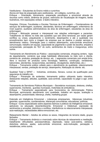 Vestibulares – Estudantes do Ensino médio e cursinhos
Alunos em fase de preparação para vestibulares, em colégios, cursinhos ,etc.
Enfoque – Orientação, treinamento, preparação psicológica e emocional através de
recursos como vídeos, dinâmica de grupos, exercícios de visualização de imagens, textos
ilustrativos, mini exposições verbais e teatro interativo.
Hospitais, Clínicas, Faculdades e Escolas Técnicas de Enfermagem – Coordenadores de
serviços de enfermagem, auxiliares, atendentes, técnicos em enfermagem, enfermeiros de
nível superior, auxiliares administrativos da área de enfermagem, estudantes da área de
enfermagem
Enfoque - Motivação pessoal e interpessoal nas relações enfermagem e pacientes.
Trabalhando os fatores no trato das questões que sob clima tensional, por vezes geram
conflitos ou crises, prejudicando o rendimento, desempenho e até a qualidade nos
procedimentos bem como a imagem da empresa que se destina a prestar serviços e
atendimento médico. Orientação para o máximo desempenho, auto-controle emocional,
comunicação, trabalho em equipe, capacidade de julgamento e poder de escolha, empatia e
compreensão, percepção do “EU” do outro, sentimentos de medo e insegurança, entre
outros.
Treinamento em Atendimento ao Público - associações comerciais, shopping centers, lojas
de departamento, comércio que exige habilidade diferenciada no trato com o cliente,
comércio de produtos, prestação de serviço, etc. ( segmentos comerciais com ampla linha,
ítens e recursos de produtos como tecnologia, telefonia, construção, vendedores,
balconistas, atendentes, recepcionistas, secretárias, divulgadores, telefonistas, etc.)
Enfoque – Treinamento prático voltado para o atendimento de qualidade, relacionamento
interpessoal, vendas, prestação de serviço, desempenho, fidelização do cliente. etc.
Qualidad Total e SIPAT – Indústrias, sindicatos, Senacs, cursos de qualificação para
segurança do trabalho etc.
Enfoque - Prevenção de acidentes; treinamento prático utilizando teatro interativo,
destacando relações, atitudes, qualidade, auto-controle, capacidade no julgar e agir, entre
outros.
Treinamento de Servidores Públicos Municipais – Secretários municipais, diretores, chefias,
supervisores, monitores, guardas municipais, motoristas de ambulância.
Enfoque – Treinamento especializado para funcionários da Administração Pública
Municipal, aprimorando atendimento com qualidade, trabalho em equipe, avaliação e
desempenho, produtividade, liderança, chefia, marketing grupal.
Extensão em Inteligência Emocional – Lideranças empresariais, lideranças industriais,
gerentes, supervisores, coordenadores, lideranças comunitárias, educadores, políticas.
Enfoque - Curso especializado sobre aspectos teóricos e práticos da Inteligência emocional,
aplicáveis na educação docente/discente. Emocional x Intelectual, expressão de
sentimentos e emoções, distúrbios e conflitos, interferência no relacionamento interpessoal,
auto-realização, necessidades afetivo-emocionais, etc.
Relaxamento Mental – Adultos de ambos os sexos, Integrantes da terceira idade, grupos
fechados.
Enfoque – Treinamento dinâmico e vivenciado sobre técnicas de relaxamento e meditação,
trabalhando dificuldades psicossomáticas, depressão, baixa auto-estima, estresse,
distúrbios afetivos, apatia, auto-controle emocional, auto-motivação, percepção e
resistências, entre outros.
7
 