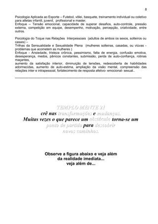 Psicologia Aplicada ao Esporte – Futebol, vôlei, basquete, treinamento individual ou coletivo
para atletas infantil, juvenil, profissional e master.
Enfoque – Tensão emocional, capacidade de superar desafios, auto-controle, pressão
externa, competição em equipe, desempenho, motivação, percepção, criatividade, entre
outros.
Psicologia do Toque nas Relações Interpessoais (adultos de ambos os sexos, solteiros ou
casais) –
Trilhas da Sensualidade e Sexualidade Plena (mulheres solteiras, casadas, ou viúvas -
problemas que acometem as mulheres )
Enfoque - Ansiedade, tristeza crônica, pessimismo, falta de energia, confusão emotiva,
desesperança, medos, pânicos constantes, submissão, perda de auto-confiança, rotinas
maçantes,
aumento da satisfação interior, diminuição de tensões, redescoberta de habilidades
adormecidas, aumento de auto-estima, ampliação da visão mental, compreensão das
relações inter e intrapessoal, fortalecimento de resposta afetivo- emocional- sexual..
---------------------------------------------------------------------------------------------------------------------
TEMPLO MENTE 21TEMPLO MENTE 21
crê nas transformaçõestransformações e mudanças.mudanças.
Muitas vezes o que parece um obstáculoobstáculo torna-se um
ponto de partidaponto de partida para descobrirdescobrir
novos caminhos.novos caminhos.
Observe a figura abaixo e veja além
da realidade imediata...
veja além de...
8
 