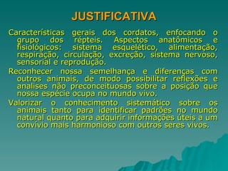 JUSTIFICATIVA Características gerais dos cordatos, enfocando o grupo dos répteis. Aspectos anatômicos e fisiológicos: sistema esquelético, alimentação, respiração, circulação, excreção, sistema nervoso, sensorial e reprodução. Reconhecer nossa semelhança e diferenças com outros animais, de modo possibilitar reflexões e analises não preconceituosas sobre a posição que nossa espécie ocupa no mundo vivo. Valorizar o conhecimento sistemático sobre os animais tanto para identificar padrões no mundo natural quanto para adquirir informações úteis a um convívio mais harmonioso com outros seres vivos. 