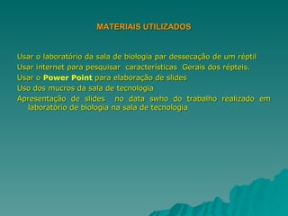 MATERIAIS UTILIZADOS Usar o laboratório da sala de biologia par dessecação de um réptil Usar internet para pesquisar  características  Gerais dos répteis.  Usar o  Power Point  para elaboração de slides Uso dos mucros da sala de tecnologia Apresentação de slides  no data swho do trabalho realizado em laboratório de biologia na sala de tecnologia 