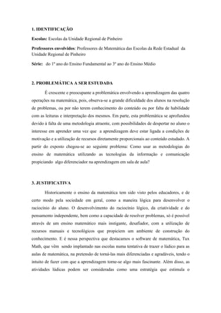 1. IDENTIFICAÇÃO

Escolas: Escolas da Unidade Regional de Pinheiro

Professores envolvidos: Professores de Matemática das Escolas da Rede Estadual da
Unidade Regional de Pinheiro

Série: do 1º ano do Ensino Fundamental ao 3º ano do Ensino Médio



2. PROBLEMÁTICA A SER ESTUDADA

       É crescente e preocupante a problemática envolvendo a aprendizagem das quatro
operações na matemática, pois, observa-se a grande dificuldade dos alunos na resolução
de problemas, ou por não terem conhecimento do conteúdo ou por falta de habilidade
com as leituras e interpretação dos mesmos. Em parte, esta problemática se aprofundou
devido à falta de uma metodologia atraente, com possibilidades de despertar no aluno o
interesse em aprender uma vez que a aprendizagem deve estar ligada a condições de
motivação e a utilização de recursos diretamente proporcionais ao conteúdo estudado. A
partir do exposto chegou-se ao seguinte problema: Como usar as metodologias do
ensino de matemática utilizando as tecnologias da informação e comunicação
propiciando algo diferenciador na aprendizagem em sala de aula?



3. JUSTIFICATIVA

       Historicamente o ensino da matemática tem sido visto pelos educadores, e de
certo modo pela sociedade em geral, como a maneira lógica para desenvolver o
raciocínio do aluno. O desenvolvimento do raciocínio lógico, da criatividade e do
pensamento independente, bem como a capacidade de resolver problemas, só é possível
através de um ensino matemático mais instigante, desafiador, com a utilização de
recursos manuais e tecnológicos que propiciem um ambiente de construção do
conhecimento. E é nessa perspectiva que destacamos o software de matemática, Tux
Math, que vêm sendo implantado nas escolas numa tentativa de trazer o lúdico para as
aulas de matemática, na pretensão de torná-las mais diferenciadas e agradáveis, tendo o
intuito de fazer com que a aprendizagem torne-se algo mais fascinante. Além disso, as
atividades lúdicas podem ser consideradas como uma estratégia que estimula o
 
