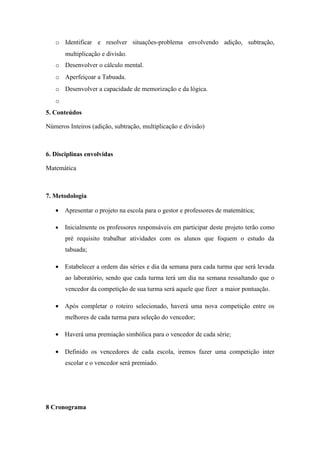 o Identificar e resolver situações-problema envolvendo adição, subtração,
       multiplicação e divisão.
   o Desenvolver o cálculo mental.
   o Aperfeiçoar a Tabuada.
   o Desenvolver a capacidade de memorização e da lógica.
   o
5. Conteúdos

Números Inteiros (adição, subtração, multiplicação e divisão)



6. Disciplinas envolvidas

Matemática



7. Metodologia

   • Apresentar o projeto na escola para o gestor e professores de matemática;

   •   Inicialmente os professores responsáveis em participar deste projeto terão como
       pré requisito trabalhar atividades com os alunos que foquem o estudo da
       tabuada;

   • Estabelecer a ordem das séries e dia da semana para cada turma que será levada
       ao laboratório, sendo que cada turma terá um dia na semana ressaltando que o
       vencedor da competição de sua turma será aquele que fizer a maior pontuação.

   • Após completar o roteiro selecionado, haverá uma nova competição entre os
       melhores de cada turma para seleção do vencedor;

   • Haverá uma premiação simbólica para o vencedor de cada série;

   • Definido os vencedores de cada escola, iremos fazer uma competição inter
       escolar e o vencedor será premiado.




8 Cronograma
 