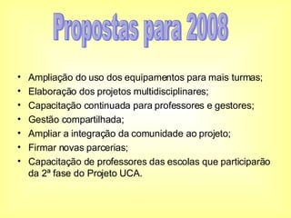 Ampliação do uso dos equipamentos para mais turmas; Elaboração dos projetos multidisciplinares; Capacitação continuada para professores e gestores; Gestão compartilhada; Ampliar a integração da comunidade ao projeto;  Firmar novas parcerias; Capacitação de professores das escolas que participarão da 2ª fase do Projeto UCA. Propostas para 2008 