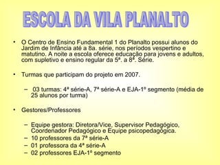 O Centro de Ensino Fundamental 1 do Planalto possui alunos do Jardim de Infância até a 8a. série, nos períodos vespertino e matutino. A noite a escola oferece educação para jovens e adultos, com supletivo e ensino regular da 5ª. a 8ª. Série. Turmas que participam do projeto em 2007. 03 turmas: 4ª série-A, 7ª série-A e EJA-1º segmento (média de 25 alunos por turma) Gestores/Professores Equipe gestora: Diretora/Vice, Supervisor Pedagógico, Coordenador Pedagógico e Equipe psicopedagógica. 10 professores da 7ª série-A 01 professora da 4ª série-A  02 professores EJA-1º segmento ESCOLA DA VILA PLANALTO 