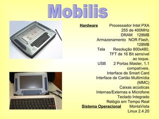 Hardware Processador Intel PXA 255 de 400MHz DRAM 128MB Armazenamento NOR Flash, 128MB Tela Resolução 800x480, TFT de 16 Bit sensível ao toque. USB 2 Portas Master, 1.1 compatíveis. Interface de Smart Card Interface de Cartão Multimídia (MMC) Caixas acústicas Internas/Externas e Microfone Teclado Integrado Relógio em Tempo Real Sistema Operacional MontaVista Linux 2.4.20 Mobilis 