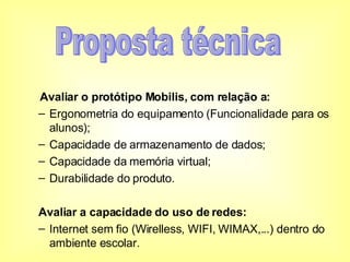 Avaliar o protótipo Mobilis, com relação a: Ergonometria do equipamento (Funcionalidade para os alunos); Capacidade de armazenamento de dados; Capacidade da memória virtual; Durabilidade do produto. Avaliar a capacidade do uso de redes: Internet sem fio (Wirelless, WIFI, WIMAX,...) dentro do ambiente escolar. Proposta técnica 