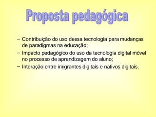 Contribuição do uso dessa tecnologia para mudanças de paradigmas na educação; Impacto pedagógico do uso da tecnologia digital móvel no processo de aprendizagem do aluno; Interação entre imigrantes digitais e nativos digitais. Proposta pedagógica 