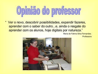 “  Ver o novo, descobrir possibilidades, expandir fazeres, aprender com o saber do outro...e, ainda o resgate do aprender com os alunos, hoje digitais por natureza.” Maria de Fátima Silva Fernandes. Professora Opinião do professor 