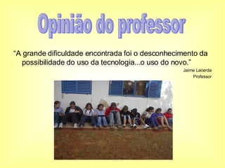 “ A grande dificuldade encontrada foi o desconhecimento da possibilidade do uso da tecnologia...o uso do novo.” Jaime Lacerda Professor Opinião do professor 