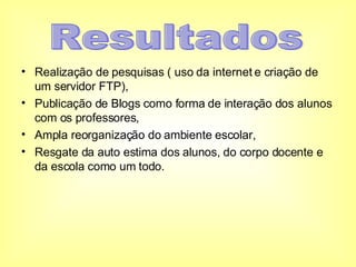 Realização de pesquisas ( uso da internet e criação de um servidor FTP), Publicação de Blogs como forma de interação dos alunos com os professores, Ampla reorganização do ambiente escolar, Resgate da auto estima dos alunos, do corpo docente e da escola como um todo. Resultados 