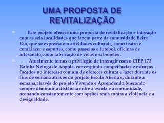 Este projeto oferece uma proposta de revitalização e interação com as seis localidades que fazem parte da comunidade Beira Rio, que se expressa em atividades culturais, como teatro e coral,lazer e esportes, como passeios e futebol, oficinas de artesanato,como fabricação de velas e sabonetes . Atualmente temos o privilégio de interagir com o CIEP 173 Rainha Nzinga de Angola, convergindo competências e esforços focados no interesse comum de oferecer cultura e lazer durante os fins de semana através do projeto Escola Aberta e, durante a semana,através do projeto Vivendo e Aprendendo,buscando sempre diminuir a distância entre a escola e a comunidade, acenando constantemente com opções reais contra a violência e a desigualdade. 