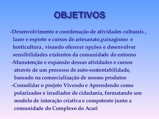 -Desenvolvimento e coordenação de atividades culturais , lazer e esporte e cursos de artesanato,paisagismo  e horticultura , visando oferecer opções e desenvolver sensibilidades e talentos da comunidade do entorno -Manutenção e expansão dessas atividades e cursos  através de um processo de auto-sustentabilidade, baseado na comercialização de nossos produtos -Consolidar o projeto Vivendo e Aprendendo como polarizador e irradiador de cidadania, formatando um modelo de interação criativa e competente junto a  comunidade do Complexo do Acari 