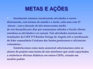 Atualmente estamos coordenando atividades e cursos diariamente, com turmas de manhã e a tarde, cada uma com 15 alunos , com a duração de três meses,numa média  de seis horas/dia,seis dias por semana(aos sábados o Escola Aberta coordena as atividades e os cursos). Tais atividades ocorrem nas instalações do CIEP 173 Rainha Nzinga de Angola sob a coordenação do líder comunitário Cristiano dos Santos,professores e oficineiros voluntários . Estabelecemos como meta semestral selecionarmos entre os alunos do projeto uma turma de seis monitores que serão capacitados a estabelecer oficinas didáticas em outros CIEPs, criando um modelo padrão 