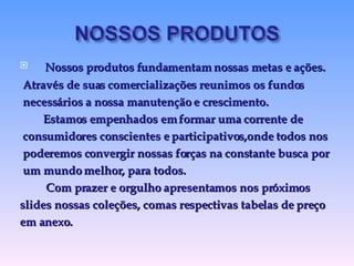 Nossos produtos fundamentam nossas metas e ações. Através de suas comercializações reunimos os fundos necessários a nossa manutenção e crescimento. Estamos empenhados em formar uma corrente de consumidores conscientes e participativos,onde todos nos  poderemos convergir nossas forças na constante busca por um mundo melhor, para todos. Com prazer e orgulho apresentamos nos próximos  slides nossas coleções, com as respectivas tabelas de preço  em anexo. 