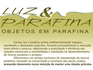 Forma, luz e matéria-prima redimensionando espaços, atendendo a demandas especiais, focando principalmente a interação entre oferta e procura, objetivando a praticidade e eficiência nas relações comerciais e sensibilidade e satisfação no desenvolvimento de nossos produtos e projetos Oferecemos um serviço exclusivo de manutenção de nossos produtos, baseado na conservação e recompra das peças usadas,  acenando   claramente   nossa intenção de manter uma relação próxima. 