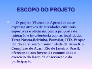 O projeto Vivendo e Aprendendo se expressa através de atividades culturais, esportivas e oficinais, com a proposta de interação e interferência com as localidades Terra Nostra,Beirinha, Parmalat, ITD, Parque Unido e Cruzeiro, Comunidade da Beira Rio, Complexo de Acari, Rio de Janeiro, Brasil, oferecendo aos jovens da comunidade o exercício do lazer, da observação e da participação. 