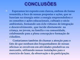 Esperamos ter exposto com clareza, embora de forma resumida, o foco de nossas propostas e ações, que se baseiam na sinergia entre a energia empreendedora e os conceitos e ações educacionais, culturais e sócio  ambientais, formando um ciclo virtuoso de integração e desenvolvimento , que incide diretamente  na criança, no jovem, na família e na comunidade, colaborando para a plena concepção e formação de cidadãos. Gostaríamos também de chamar a atenção para o fato de que nenhum dos frequentadores de nossas oficinas se envolvem em atividades produtivas ou mercantis, utilizando nossas instalações para o exercício do lazer, da observação e da participação.  