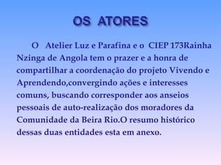 O  Atelier Luz e Parafina e o  CIEP 173Rainha Nzinga de Angola tem o prazer e a honra de  compartilhar a coordenação do projeto Vivendo e  Aprendendo,convergindo ações e interesses  comuns, buscando corresponder aos anseios  pessoais de auto-realização dos moradores da  Comunidade da Beira Rio.O resumo histórico  dessas duas entidades esta em anexo. 