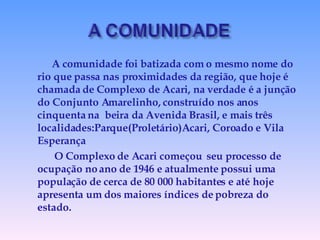 A comunidade foi batizada com o mesmo nome do rio que passa nas proximidades da região, que hoje é chamada de Complexo de Acari, na verdade é a junção do Conjunto Amarelinho, construído nos anos cinquenta na  beira da Avenida Brasil, e mais três localidades:Parque(Proletário)Acari, Coroado e Vila Esperança O Complexo de Acari começou  seu processo de ocupação no ano de 1946 e atualmente possui uma população de cerca de 80 000 habitantes e até hoje apresenta um dos maiores índices de pobreza do estado. 