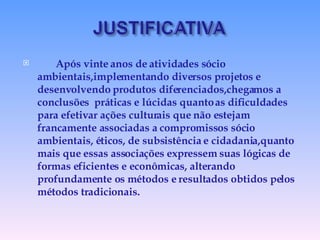 Após vinte anos de atividades sócio ambientais,implementando diversos projetos e desenvolvendo produtos diferenciados,chegamos a conclusões  práticas e lúcidas quanto as dificuldades para efetivar ações culturais que não estejam francamente associadas a compromissos sócio ambientais, éticos, de subsistência e cidadania,quanto mais que essas associações expressem suas lógicas de formas eficientes e econômicas, alterando profundamente os métodos e resultados obtidos pelos métodos tradicionais. 
