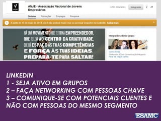 LINKEDIN
1 - SEJA ATIVO EM GRUPOS
2 – FAÇA NETWORKING COM PESSOAS CHAVE
3 – COMUNIQUE-SE COM POTENCIAIS CLIENTES E
NÃO COM PESSOAS DO MESMO SEGMENTO
 