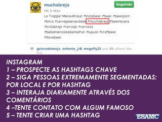 INSTAGRAM
1 – PROSPECTE AS HASHTAGS CHAVE
2 – SIGA PESSOAS EXTREMAMENTE SEGMENTADAS:
POR LOCAL E POR HASHTAG
3 – INTERAJA DIARIAMENTE ATRAVÉS DOS
COMENTÁRIOS
4 –TENTE CONTATO COM ALGUM FAMOSO
5 – TENTE CRIAR UMA HASHTAG
 