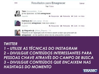 TWITTER
1 – UTILIZE AS TÉCNICAS DO INSTAGRAM
2 – DIVULGUE CONTEÚDOS INTERESSANTES PARA
PESSOAS CHAVE ATRAVÉS DO CAMPO DE BUSCA
3 – DIVULGUE CONTEÚDOS QUE ENCAIXEM NAS
HASHTAGS DO MOMENTO
 