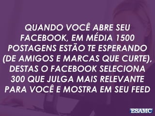 QUANDO VOCÊ ABRE SEU
FACEBOOK, EM MÉDIA 1500
POSTAGENS ESTÃO TE ESPERANDO
(DE AMIGOS E MARCAS QUE CURTE),
DESTAS O FACEBOOK SELECIONA
300 QUE JULGA MAIS RELEVANTE
PARA VOCÊ E MOSTRA EM SEU FEED
 
