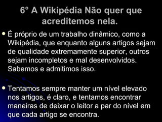 6° A Wikipédia Não quer que
            acreditemos nela.
   É próprio de um trabalho dinâmico, como a
    Wikipédia, que enquanto alguns artigos sejam
    de qualidade extremamente superior, outros
    sejam incompletos e mal desenvolvidos.
    Sabemos e admitimos isso.

   Tentamos sempre manter um nível elevado
    nos artigos, é claro, e tentamos encontrar
    maneiras de deixar o leitor a par do nível em
    que cada artigo se encontra.
 