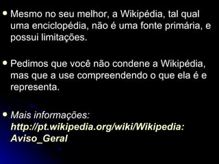    Mesmo no seu melhor, a Wikipédia, tal qual
    uma enciclopédia, não é uma fonte primária, e
    possui limitações.

   Pedimos que você não condene a Wikipédia,
    mas que a use compreendendo o que ela é e
    representa.

   Mais informações:
    http://pt.wikipedia.org/wiki/Wikipedia:
    Aviso_Geral
 