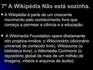 7º A Wikipédia Não está sozinha.
   A Wikipédia é parte de um crescente
    movimento pelo conhecimento livre que
    começa a permear a ciência e a educação.

    A Wikimedia Foundation opera diretamente
    oito projetos-irmãos: o Wikicionário (dicionário
    universal de conteúdo livre), Wikisource (a
    biblioteca livre), o Wikimedia Commons (o
    repositório global de mais de um milhão de
    imagens, vídeos e arquivos de áudio);
 