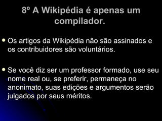 8º A Wikipédia é apenas um
               compilador.

   Os artigos da Wikipédia não são assinados e
    os contribuidores são voluntários.

   Se você diz ser um professor formado, use seu
    nome real ou, se preferir, permaneça no
    anonimato, suas edições e argumentos serão
    julgados por seus méritos.
 