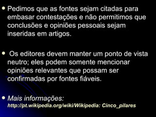    Pedimos que as fontes sejam citadas para
    embasar contestações e não permitimos que
    conclusões e opiniões pessoais sejam
    inseridas em artigos.

    Os editores devem manter um ponto de vista
    neutro; eles podem somente mencionar
    opiniões relevantes que possam ser
    confirmadas por fontes fiáveis.

   Mais informações:
    http://pt.wikipedia.org/wiki/Wikipedia: Cinco_pilares
 