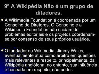 9º A Wikipédia Não é um grupo de
               ditadores.
   A Wikimedia Foundation é coordenada por um
    Conselho de Diretores. O Conselho e a
    Wikimedia Foundation não cuidam de
    problemas editoriais e os projetos coordenam-
    se por consenso de seus próprios usuários.

   O fundador da Wikimedia, Jimmy Wales,
    eventualmente atua como árbitro em questões
    mais relevantes a respeito, principalmente, da
    Wikipédia anglófona, no entanto, sua influência
    é baseada em respeito, não poder.
 