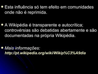    Esta influência só tem efeito em comunidades
    onde não é reprimida.

   A Wikipédia é transparente e autocrítica;
    controvérsias são debatidas abertamente e são
    documentadas na própria Wikipédia.

   Mais informações:
    http://pt.wikipedia.org/wiki/Wikip%C3%A9dia
 