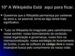 10º A Wikipédia Está aqui para ficar.
   Queremos que a Wikipédia permaneça por centenas
    de anos e, se possível, torne-se algo ainda mais
    significativo.

    Tudo na Wikipédia foi imaginado para caminharmos
    nesse sentido: nosso licenciamento de conteúdo,
    nossa organização e governança, nosso foco na
    internacionalização, nossa estratégia de levantamento
    de fundos, o uso de software de código livre e nossa
    incansável busca pelo cumprimento da nossa visão.
 