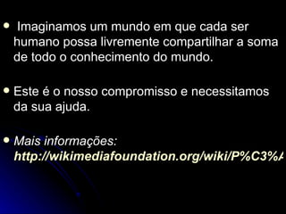    Imaginamos um mundo em que cada ser
    humano possa livremente compartilhar a soma
    de todo o conhecimento do mundo.

   Este é o nosso compromisso e necessitamos
    da sua ajuda.

   Mais informações:
    http://wikimediafoundation.org/wiki/P%C3%A
 