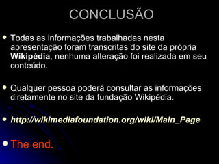 CONCLUSÃO
   Todas as informações trabalhadas nesta
    apresentação foram transcritas do site da própria
    Wikipédia, nenhuma alteração foi realizada em seu
    conteúdo.

   Qualquer pessoa poderá consultar as informações
    diretamente no site da fundação Wikipédia.

   http://wikimediafoundation.org/wiki/Main_Page

 The    end.
 