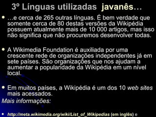 3º Línguas utilizadas javanês…
   …e cerca de 265 outras línguas. É bem verdade que
    somente cerca de 80 destas versões da Wikipédia
    possuem atualmente mais de 10 000 artigos, mas isso
    não significa que não procuremos desenvolver todas.

   A Wikimedia Foundation é auxiliada por uma
    crescente rede de organizações independentes já em
    sete países. São organizações que nos ajudam a
    aumentar a popularidade da Wikipédia em um nível
    local.

Em muitos países, a Wikipédia é um dos 10 web sites
 mais acessados.
Mais informações:

   http://meta.wikimedia.org/wiki/List_of_Wikipedias (em inglês) e
 