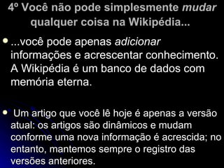 4º Você não pode simplesmente mudar
        qualquer coisa na Wikipédia...
 ...você  pode apenas adicionar
    informações e acrescentar conhecimento.
    A Wikipédia é um banco de dados com
    memória eterna.

    Um artigo que você lê hoje é apenas a versão
    atual: os artigos são dinâmicos e mudam
    conforme uma nova informação é acrescida; no
    entanto, mantemos sempre o registro das
    versões anteriores.
 
