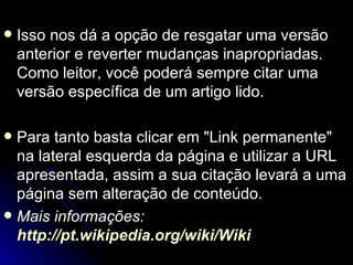    Isso nos dá a opção de resgatar uma versão
    anterior e reverter mudanças inapropriadas.
    Como leitor, você poderá sempre citar uma
    versão específica de um artigo lido.

 Para tanto basta clicar em "Link permanente"
  na lateral esquerda da página e utilizar a URL
  apresentada, assim a sua citação levará a uma
  página sem alteração de conteúdo.
 Mais informações:
  http://pt.wikipedia.org/wiki/Wiki
 