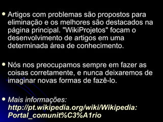    Artigos com problemas são propostos para
    eliminação e os melhores são destacados na
    página principal. "WikiProjetos" focam o
    desenvolvimento de artigos em uma
    determinada área de conhecimento.

   Nós nos preocupamos sempre em fazer as
    coisas corretamente, e nunca deixaremos de
    imaginar novas formas de fazê-lo.

   Mais informações:
    http://pt.wikipedia.org/wiki/Wikipedia:
    Portal_comunit%C3%A1rio
 