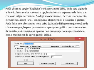 Após clicar na opção “Explícita” será aberta uma caixa, onde será digitada
a função. Nesta caixa você terá a opção de alterar a espessura da linha e a
cor, caso julgar necessário. Ao digitar o elevado a 2, deve-se usar o acento
circunflexo, assim (x^2). Em seguida, clique em ok e visualize o gráfico.
Após feito isso, abrirá uma nova caixa (caixa de diálogo) em que você pode
clicar em equação para que a mesma apareça no gráfico que você acabou
de construir. A equação irá aparecer no canto superior esquerdo da tela,
com a mesma cor da curva que foi criada.
 