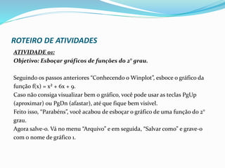 ROTEIRO DE ATIVIDADES
ATIVIDADE 01:
Objetivo: Esboçar gráficos de funções do 2° grau.
Seguindo os passos anteriores “Conhecendo o Winplot”, esboce o gráfico da
função f(x) = x² + 6x + 9.
Caso não consiga visualizar bem o gráfico, você pode usar as teclas PgUp
(aproximar) ou PgDn (afastar), até que fique bem visível.
Feito isso, “Parabéns”, você acabou de esboçar o gráfico de uma função do 2°
grau.
Agora salve-o. Vá no menu “Arquivo” e em seguida, “Salvar como” e grave-o
com o nome de gráfico 1.
 