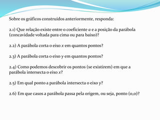 Sobre os gráficos construídos anteriormente, responda:
2.1) Que relação existe entre o coeficiente a e a posição da parábola
(concavidade voltada para cima ou para baixo)?
2.2) A parábola corta o eixo x em quantos pontos?
2.3) A parábola corta o eixo y em quantos pontos?
2.4) Como podemos descobrir os pontos (se existirem) em que a
parábola intersecta o eixo x?
2.5) Em qual ponto a parábola intersecta o eixo y?
2.6) Em que casos a parábola passa pela origem, ou seja, ponto (0,0)?
 