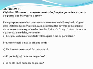 ATIVIDADE 03:
Objetivo: Observar o comportamento das funções quando a > 0, a < 0
e o ponto que intersecta o eixo y.
Para que possam melhor compreender o conteúdo de Equação do 2° grau,
após instalarem o software em casa, os estudantes deverão com o auxílio
do mesmo esboçar o gráfico das funções f(x) = x² - 6x + 5; f(x) = -x²+ 7x – 10
e para cada uma delas, responder:
a) Este gráfico tem concavidade voltada para cima ou para baixo?
b) Ele intersecta o eixo x? Em que ponto?
c) Ele intersecta o eixo y? Em que ponto?
d) O ponto (3,-4) pertence ao gráfico?
e) O ponto (2,0) pertence ao gráfico?
 