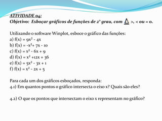 ATIVIDADE 04:
Objetivo: Esboçar gráficos de funções de 2° grau, com >, < ou = 0.
Utilizando o software Winplot, esboce o gráfico das funções:
a) f(x) = 9x² - 4x
b) f(x) = -x²+ 7x - 10
c) f(x) = x² - 6x + 9
d) f(x) = x² +12x + 36
e) f(x) = 5x² - 3x + 1
f) f(x) = x² - 2x + 5
Para cada um dos gráficos esboçados, responda:
4.1) Em quantos pontos o gráfico intersecta o eixo x? Quais são eles?
4.2) O que os pontos que intersectam o eixo x representam no gráfico?
 
